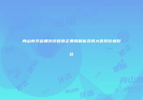 舟山市牙齿拥挤反颌矫正费用解析及各大医院价格对比