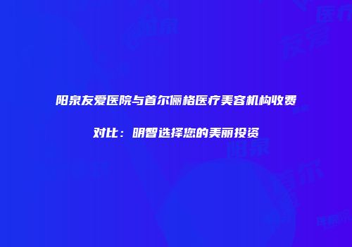 阳泉友爱医院与首尔俪格医疗美容机构收费对比：明智选择您的美丽投资