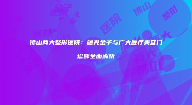 佛山两大整形医院：曙光金子与广大医疗美容门诊部全面解析