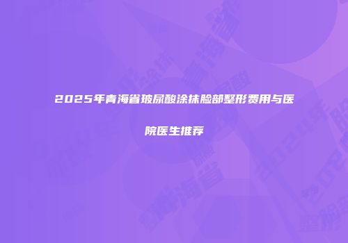 2025年青海省玻尿酸涂抹脸部整形费用与医院医生推荐
