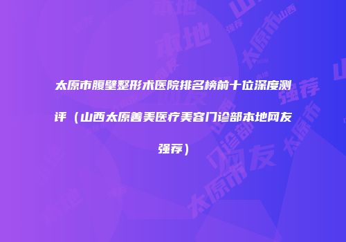 太原市腹壁整形术医院排名榜前十位深度测评（山西太原善美医疗美容门诊部本地网友强荐）