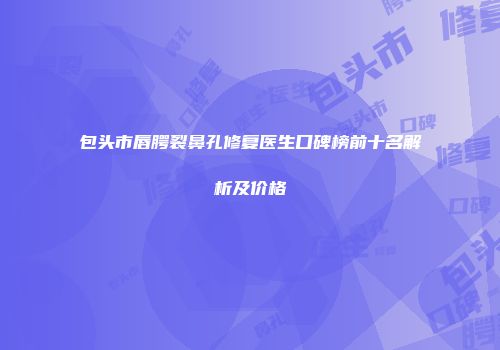 包头市唇腭裂鼻孔修复医生口碑榜前十名解析及价格