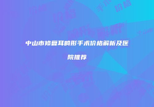 中山市修复耳畸形手术价格解析及医院推荐