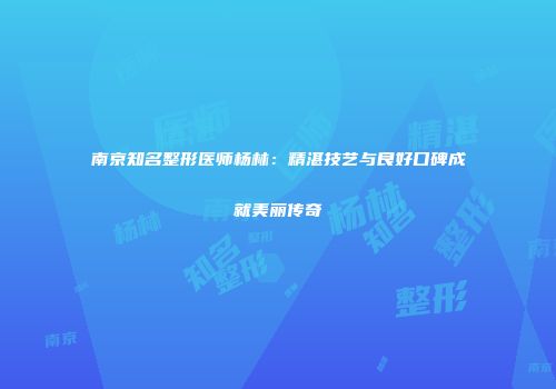 南京知名整形医师杨林：精湛技艺与良好口碑成就美丽传奇