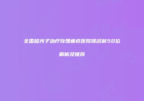 全国超光子治疗玫瑰痤疮医院排名前50位解析及推荐