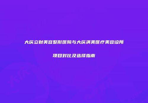 大庆立财美容整形医院与大庆淇美医疗美容诊所项目对比及选择指南
