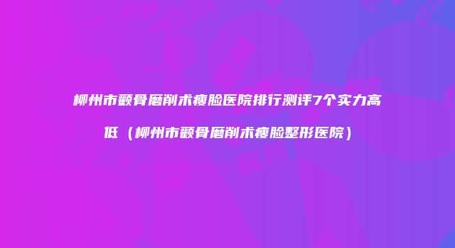 柳州市颧骨磨削术瘦脸医院排行测评7个实力高低（柳州市颧骨磨削术瘦脸整形医院）