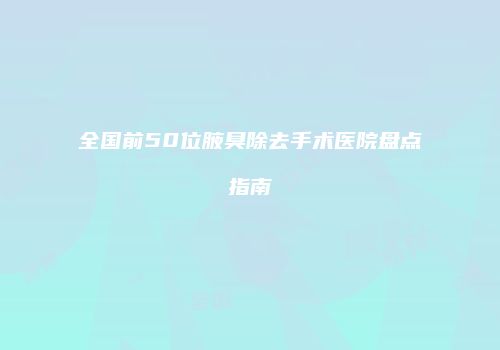 全国前50位腋臭除去手术医院盘点指南