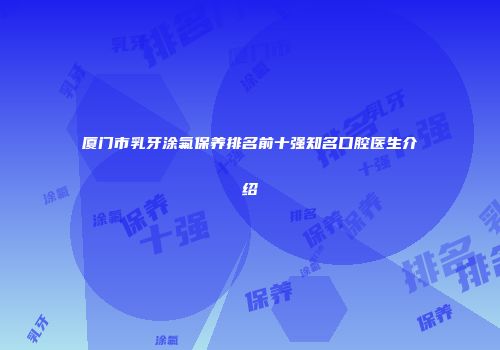 厦门市乳牙涂氟保养排名前十强知名口腔医生介绍