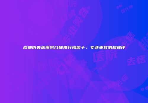 成都市去痣医院口碑排行榜前十：专业美容机构详评