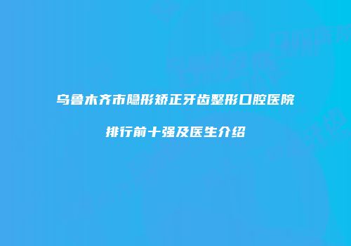 乌鲁木齐市隐形矫正牙齿整形口腔医院排行前十强及医生介绍