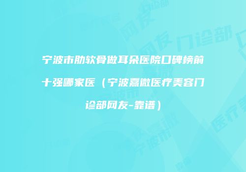 宁波市肋软骨做耳朵医院口碑榜前十强哪家医（宁波熹微医疗美容门诊部网友-靠谱）