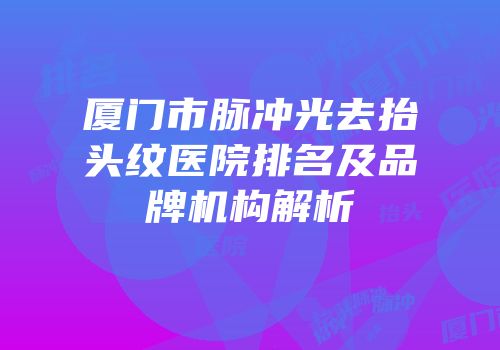 厦门市脉冲光去抬头纹医院排名及品牌机构解析