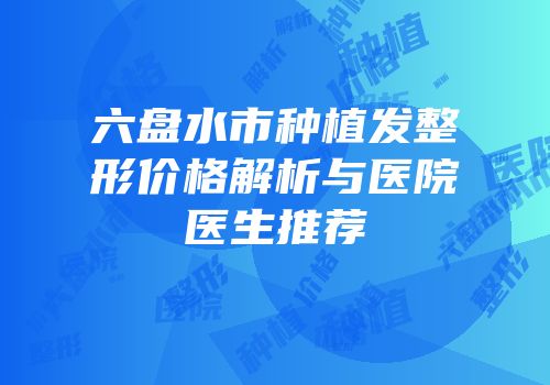 六盘水市种植发整形价格解析与医院医生推荐