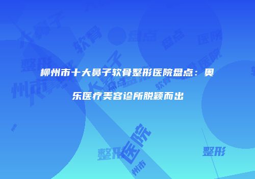 柳州市十大鼻子软骨整形医院盘点：奥乐医疗美容诊所脱颖而出