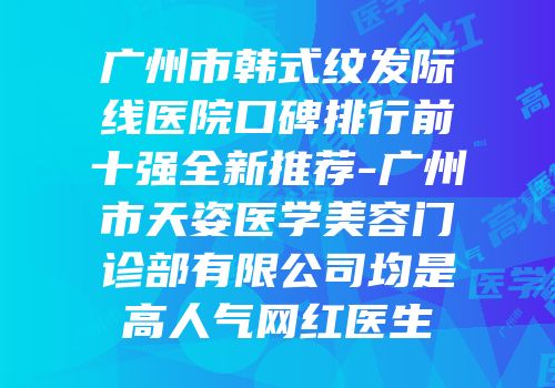 广州市韩式纹发际线医院口碑排行前十强全新推荐-广州市天姿医学美容门诊部有限公司均是高人气网红医生