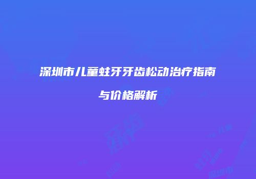 深圳市儿童蛀牙牙齿松动治疗指南与价格解析