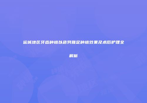 运城地区牙齿种植以色列雅定种植效果及术后护理全解析