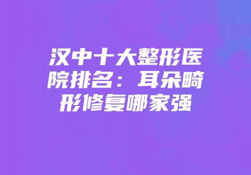 汉中十大整形医院排名：耳朵畸形修复哪家强