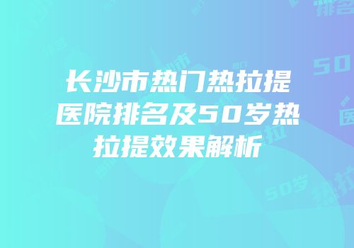 长沙市热门热拉提医院排名及50岁热拉提效果解析