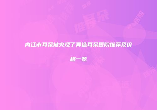 内江市耳朵被火烧了再造耳朵医院推荐及价格一览