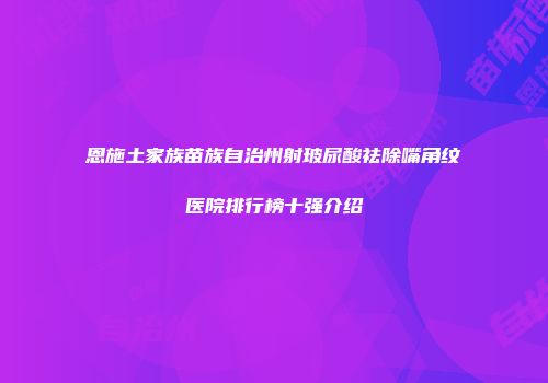 恩施土家族苗族自治州射玻尿酸祛除嘴角纹医院排行榜十强介绍