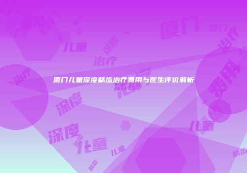 厦门儿童深度龋齿治疗费用与医生评价解析