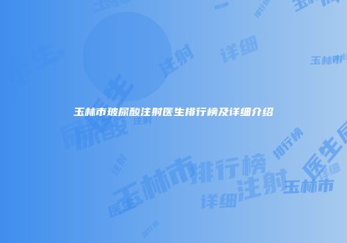 玉林市玻尿酸注射医生排行榜及详细介绍