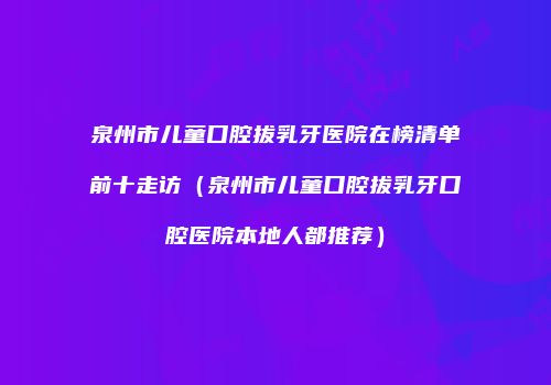泉州市儿童口腔拔乳牙医院在榜清单前十走访（泉州市儿童口腔拔乳牙口腔医院本地人都推荐）