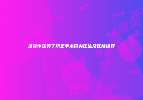 淮安市歪鼻子矫正手术顶尖医生及医院推荐