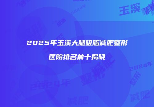 2025年玉溪大腿吸脂减肥整形医院排名前十揭晓