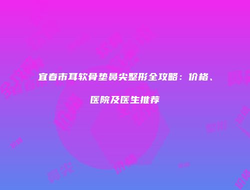 宜春市耳软骨垫鼻尖整形全攻略：价格、医院及医生推荐