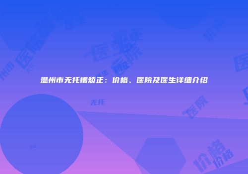 温州市无托槽矫正：价格、医院及医生详细介绍