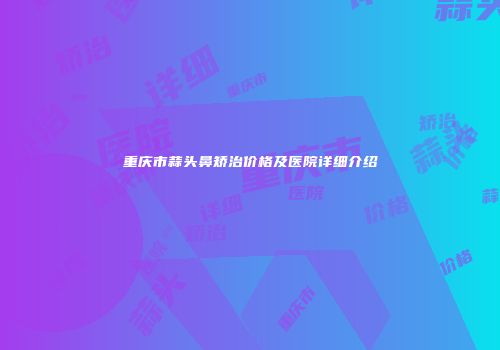 重庆市蒜头鼻矫治价格及医院详细介绍