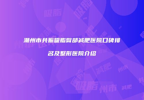 潮州市共振吸脂臀部减肥医院口碑排名及整形医院介绍
