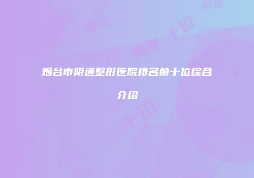 烟台市阴道整形医院排名前十位综合介绍