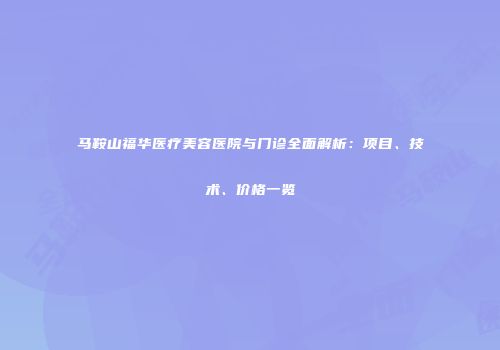 马鞍山福华医疗美容医院与门诊全面解析：项目、技术、价格一览