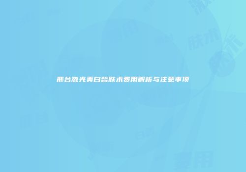 邢台激光美白皙肤术费用解析与注意事项