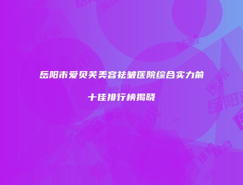 岳阳市爱贝芙美容祛皱医院综合实力前十佳排行榜揭晓