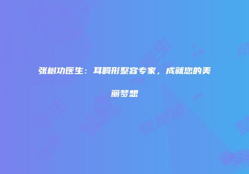 张树功医生：耳畸形整容专家，成就您的美丽梦想