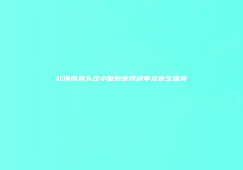北海市鼻头改小整形医院榜单及医生推荐