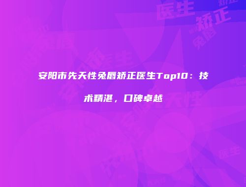 安阳市先天性兔唇矫正医生Top10：技术精湛，口碑卓越