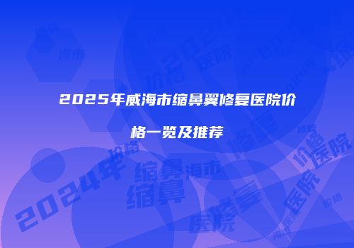 2025年威海市缩鼻翼修复医院价格一览及推荐
