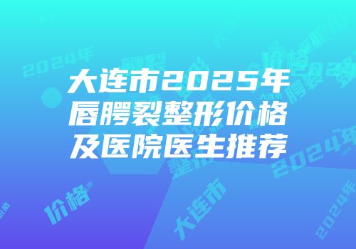 大连市2025年唇腭裂整形价格及医院医生推荐
