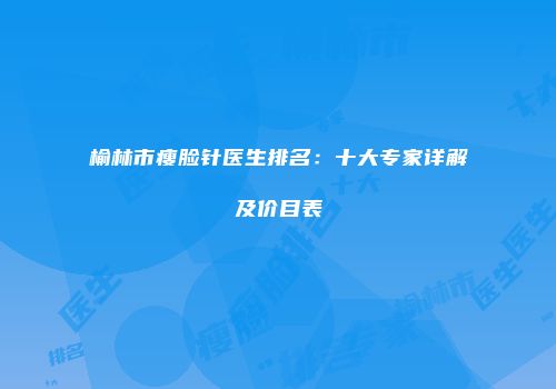 榆林市瘦脸针医生排名：十大专家详解及价目表
