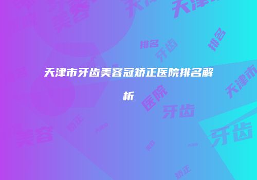 天津市牙齿美容冠矫正医院排名解析