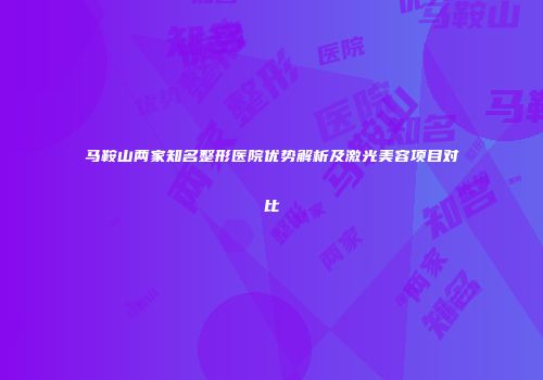 马鞍山两家知名整形医院优势解析及激光美容项目对比