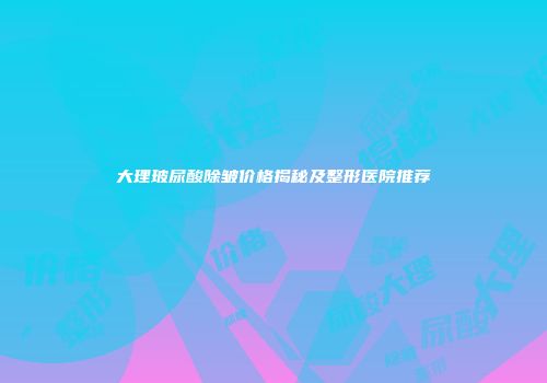 大理玻尿酸除皱价格揭秘及整形医院推荐