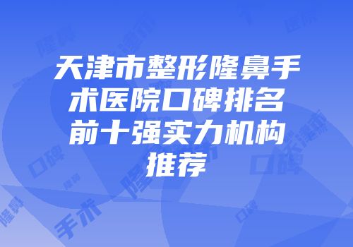 天津市整形隆鼻手术医院口碑排名前十强实力机构推荐