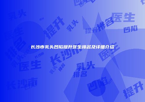 长沙市乳头凹陷提升医生排名及详细介绍